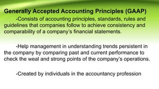 Generally Accepted Accounting Principles (GAAP)
-Consists of accounting principles, standards, rules and
guidelines that companies follow to achieve consistency and
comparability of a company’s financial statements.
-Help management in understanding trends persistent in
the company by comparing past and current performance to
check the weal and strong points of the company’s operations.
-Created by individuals in the accountancy profession
 