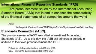 International Financial Reporting Standards (IFRS)
-Are pronouncement issued by the International Accounting
Standard Board (IASB) that intend to enhance the comparability
of the financial statements of all companies around the world
Note:
In the past, the function of IASB is performed by International Accounting
Standards Committee (IASC).
The pronouncement of IASC are called International Accounting
Standards (IAS). Up to this day, the IASB still adheres to the IAS in
addition to their own pronouncement- the IFRS.
Philippines – follows standards of both IAS and IFRS
USA – follows the guidelines provided by the GAAP
 