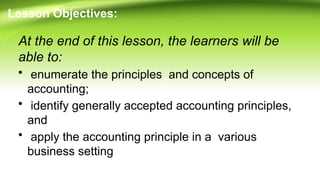 Lesson Objectives:
At the end of this lesson, the learners will be
able to:
• enumerate the principles and concepts of
accounting;
• identify generally accepted accounting principles,
and
• apply the accounting principle in a various
business setting
 