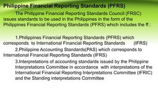 Philippine Financial Reporting Standards (PFRS)
The Philippine Financial Reporting Standards Council (FRSC)
issues standards to be used in the Philippines in the form of the
Philippines Financial Reporting Standards (PFRS) which includes the ff.:
1.Philippines Financial Reporting Standards (PFRS) which
corresponds to International Financial Reporting Standards (IFRS)
2.Philippine Accounting Standards(PAS) which corresponds to
International Financial Reporting Standards (IFRS)
3.Interpretations of accounting standards issued by the Philippine
Interpretations Committee in accordance with interpretations of the
International Financial Reporting Interpretations Committee (IFRIC)
and the Standing interpretations Committee
 