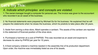 A. Indicate which principles and concepts are violated.
1. The owner-manager bought a computer for personal use. The invoice was given to the accountant
who recorded it as an asset of the business.
2. No financial statements were prepared by Michael Go for his business. He explained that he will
prepare the statements when he closes the business, which he predicts to take place after 20 years.
3. Aside from owning a shoe store, Albert operates a canteen. The assets of the canteen are reported
in the statement of financial position of the shoe store.
4. Purchased a hammer at a cost of PHP500. This was recorded as an asset and expense to
decrease its value by PHP50 per year for 10 years.
5. A food company ordered a machine needed in the assembly line of its production department.
Upon order, the machine was immediately listed as one of its assets.
Let’s Try This:
 
