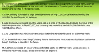 6. The statement of financial position of a company included an equipment purchased from Japan for
350,000 yen. It was reported at that amount in the statement of financial position while all the other
assets were reported in Philippine pesos.
7. Ace Company purchased a large printing machine for Php1,000,000 (a material amount) and
recorded the purchase as an expense.
8. ABC Company purchased land two years ago at a price of Php300,000. Because the value of the
land has appreciated to Php500,000, the company has valued the land at Php500,000 in its most
recent balance sheet.
9. XYZ Corporation has not prepared financial statements for external users for over three years.
10. At the end of each year, King Company reports its economic resources on a liquidation basis even
though it is likely to operate in the future.
11. A school purchased an eraser with an estimated useful life of three years. Since an eraser is
immaterial relative to assets, it was recorded as an expense.
 