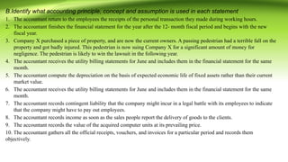 B.Identify what accounting principle, concept and assumption is used in each statement
1. The accountant return to the employees the receipts of the personal transaction they made during working hours.
2. The accountant finishes the financial statement for the year after the 12- month fiscal period and begins with the new
fiscal year.
3. Company X purchased a piece of property, and are now the current owners. A passing pedestrian had a terrible fall on the
property and got badly injured. This pedestrian is now suing Company X for a significant amount of money for
negligence. The pedestrian is likely to win the lawsuit in the following year.
4. The accountant receives the utility billing statements for June and includes them in the financial statement for the same
month.
5. The accountant compute the depreciation on the basis of expected economic life of fixed assets rather than their current
market value.
6. The accountant receives the utility billing statements for June and includes them in the financial statement for the same
month.
7. The accountant records contingent liability that the company might incur in a legal battle with its employees to indicate
that the company might have to pay out employees.
8. The accountant records income as soon as the sales people report the delivery of goods to the clients.
9. The accountant records the value of the acquired computer units at its prevailing price.
10. The accountant gathers all the official receipts, vouchers, and invoices for a particular period and records them
objectively.
 