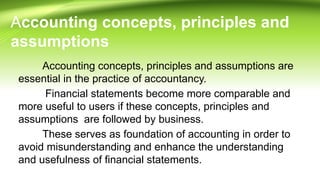 Accounting concepts, principles and
assumptions
Accounting concepts, principles and assumptions are
essential in the practice of accountancy.
Financial statements become more comparable and
more useful to users if these concepts, principles and
assumptions are followed by business.
These serves as foundation of accounting in order to
avoid misunderstanding and enhance the understanding
and usefulness of financial statements.
 