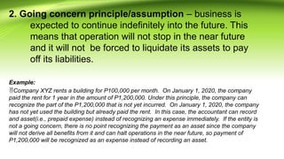 2. Going concern principle/assumption – business is
expected to continue indefinitely into the future. This
means that operation will not stop in the near future
and it will not be forced to liquidate its assets to pay
off its liabilities.
Example:
Company XYZ rents a building for P100,000 per month. On January 1, 2020, the company
paid the rent for 1 year in the amount of P1,200,000. Under this principle, the company can
recognize the part of the P1,200,000 that is not yet incurred. On January 1, 2020, the company
has not yet used the building but already paid the rent. In this case, the accountant can record
and asset(i.e., prepaid expense) instead of recognizing an expense immediately. If the entity is
not a going concern, there is no point recognizing the payment as an asset since the company
will not derive all benefits from it and can halt operations in the near future, so payment of
P1,200,000 will be recognized as an expense instead of recording an asset.
 