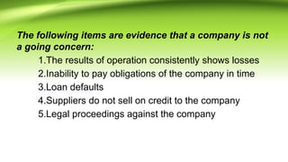 The following items are evidence that a company is not
a going concern:
1.The results of operation consistently shows losses
2.Inability to pay obligations of the company in time
3.Loan defaults
4.Suppliers do not sell on credit to the company
5.Legal proceedings against the company
 