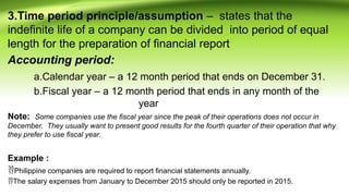 3.Time period principle/assumption – states that the
indefinite life of a company can be divided into period of equal
length for the preparation of financial report
Accounting period:
a.Calendar year – a 12 month period that ends on December 31.
b.Fiscal year – a 12 month period that ends in any month of the
year
Note: Some companies use the fiscal year since the peak of their operations does not occur in
December. They usually want to present good results for the fourth quarter of their operation that why
they prefer to use fiscal year.
Example :
Philippine companies are required to report financial statements annually.
The salary expenses from January to December 2015 should only be reported in 2015.
 