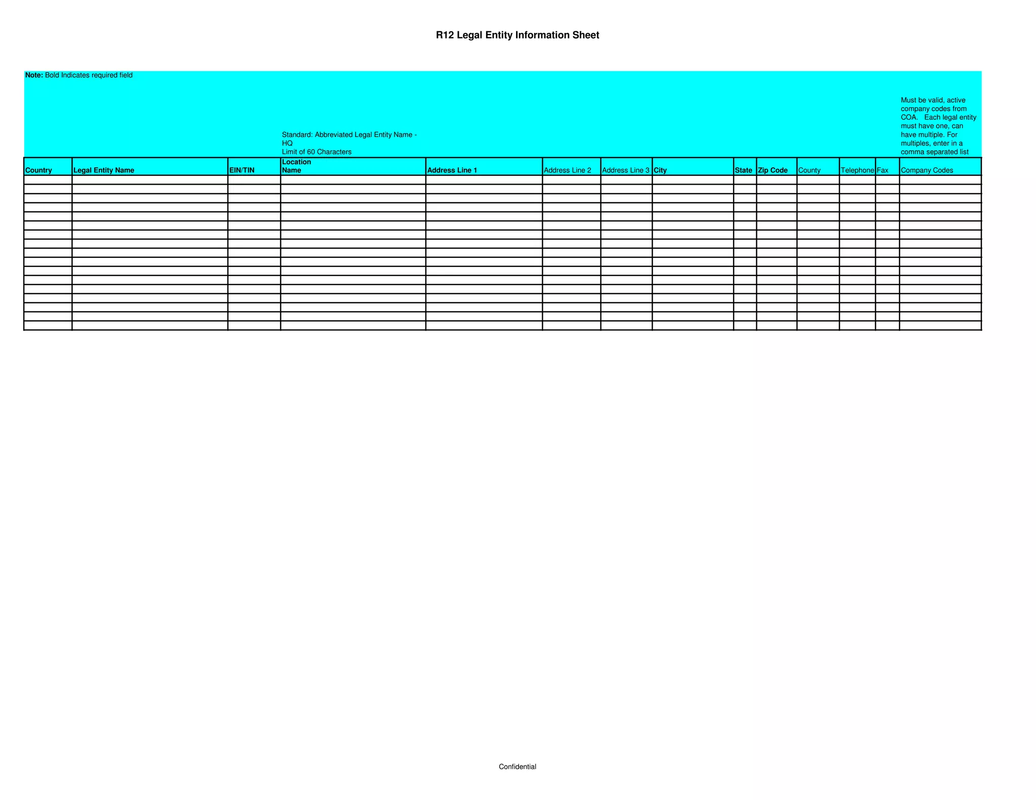 R12 Legal Entity Information Sheet


Note: Bold Indicates required field


                                                                                                                                                                                                             Must be valid, active
                                                                                                                                                                                                             company codes from
                                                                                                                                                                                                             COA. Each legal entity
                                                                                                                                                                                                             must have one, can
                                                Standard: Abbreviated Legal Entity Name -                                                                                                                    have multiple. For
                                                HQ                                                                                                                                                           multiples, enter in a
                                                Limit of 60 Characters                                                                                                                                       comma separated list
                                                Location
Country        Legal Entity Name      EIN/TIN   Name                                        Address Line 1                  Address Line 2   Address Line 3 City   State Zip Code   County   Telephone Fax   Company Codes




                                                                                                             Confidential
 