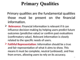 Primary Qualities
Primary qualities are the fundamental qualities
those must be present on the financial
information.
 Relevance: Financial information is relevant if it can
influence decision-making by helping users predict future
outcomes (predictive value) or confirm past evaluations
(confirmatory value). Relevant information is closely
related to the specific needs of users.
 Faithful Representation: Information should be a true
and fair representation of what it aims to show. This
means it must be complete, neutral (unbiased), and free
from errors, allowing users to rely on its accuracy.
11
 