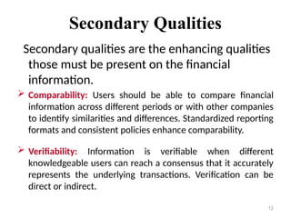 Secondary Qualities
Secondary qualities are the enhancing qualities
those must be present on the financial
information.
 Comparability: Users should be able to compare financial
information across different periods or with other companies
to identify similarities and differences. Standardized reporting
formats and consistent policies enhance comparability.
 Verifiability: Information is verifiable when different
knowledgeable users can reach a consensus that it accurately
represents the underlying transactions. Verification can be
direct or indirect.
12
 