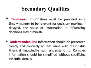 Secondary Qualities
 Timeliness: Information must be provided in a
timely manner to be relevant for decision- making. If
delayed, the value of information in influencing
decisions may diminish.
 Understandability: Information should be presented
clearly and concisely so that users with reasonable
financial knowledge can understand it. Complex
information should be simplified without sacrificing
essential details.
13
 