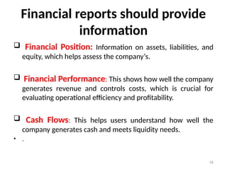 Financial reports should provide
information
 Financial Position: Information on assets, liabilities, and
equity, which helps assess the company‘s.
 Financial Performance: This shows how well the company
generates revenue and controls costs, which is crucial for
evaluating operational efficiency and profitability.
 Cash Flows: This helps users understand how well the
company generates cash and meets liquidity needs.
• .
16
 