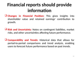 Financial reports should provide
information
 Changes in Financial Position: This gives insights into
shareholder value and retained earnings' contribution to
growth.
 Risk and Uncertainty: Notes on contingent liabilities, market
risks, and other uncertainties affecting future performance.
 Comparability and Trends: Historical data that allows for
period-to-period comparisons and trend analysis, enabling
users to forecast future performance based on past trends.
17
 