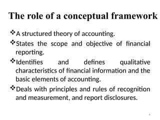 The role of a conceptual framework
A structured theory of accounting.
States the scope and objective of financial
reporting.
Identifies and defines qualitative
characteristics of financial information and the
basic elements of accounting.
Deals with principles and rules of recognition
and measurement, and report disclosures.
4
 