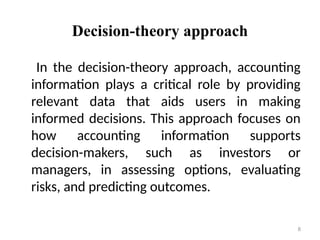 Decision-theory approach
In the decision-theory approach, accounting
information plays a critical role by providing
relevant data that aids users in making
informed decisions. This approach focuses on
how accounting information supports
decision-makers, such as investors or
managers, in assessing options, evaluating
risks, and predicting outcomes.
8
 
