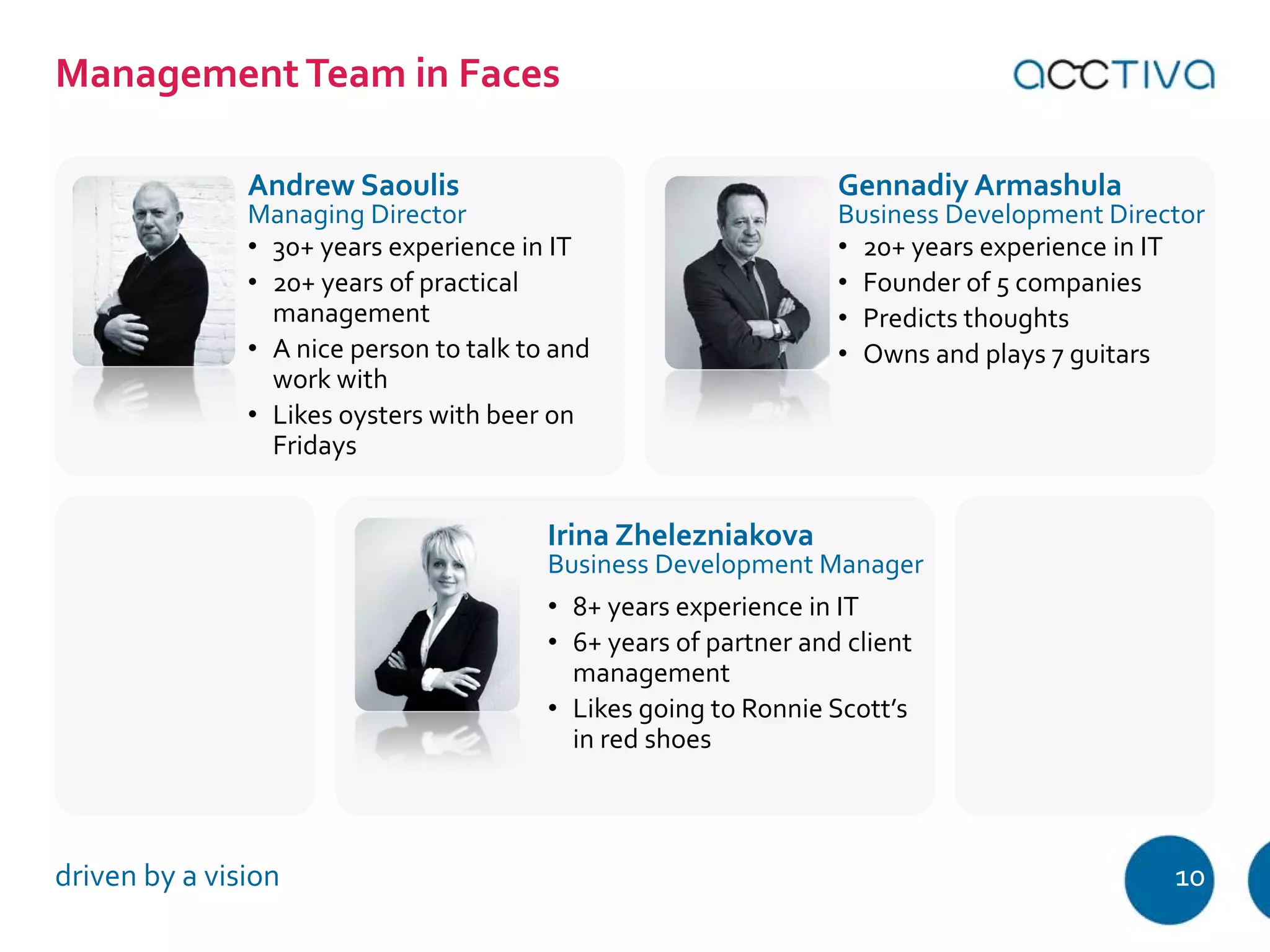 Management Team in Faces 
Andrew Saoulis 
Managing Director 
Gennadiy Armashula 
Business Development Director 
• 30+ years experience in IT 
• 20+ years of practical 
management 
• A nice person to talk to and 
work with 
• Likes oysters with beer on 
Fridays 
• 20+ years experience in IT 
• Founder of 5 companies 
• Predicts thoughts 
• Owns and plays 7 guitars 
Irina Zhelezniakova 
Business Development Manager 
• 8+ years experience in IT 
• 6+ years of partner and client 
management 
• Likes going to Ronnie Scott’s 
in red shoes 
driven by a vision 10 
 
