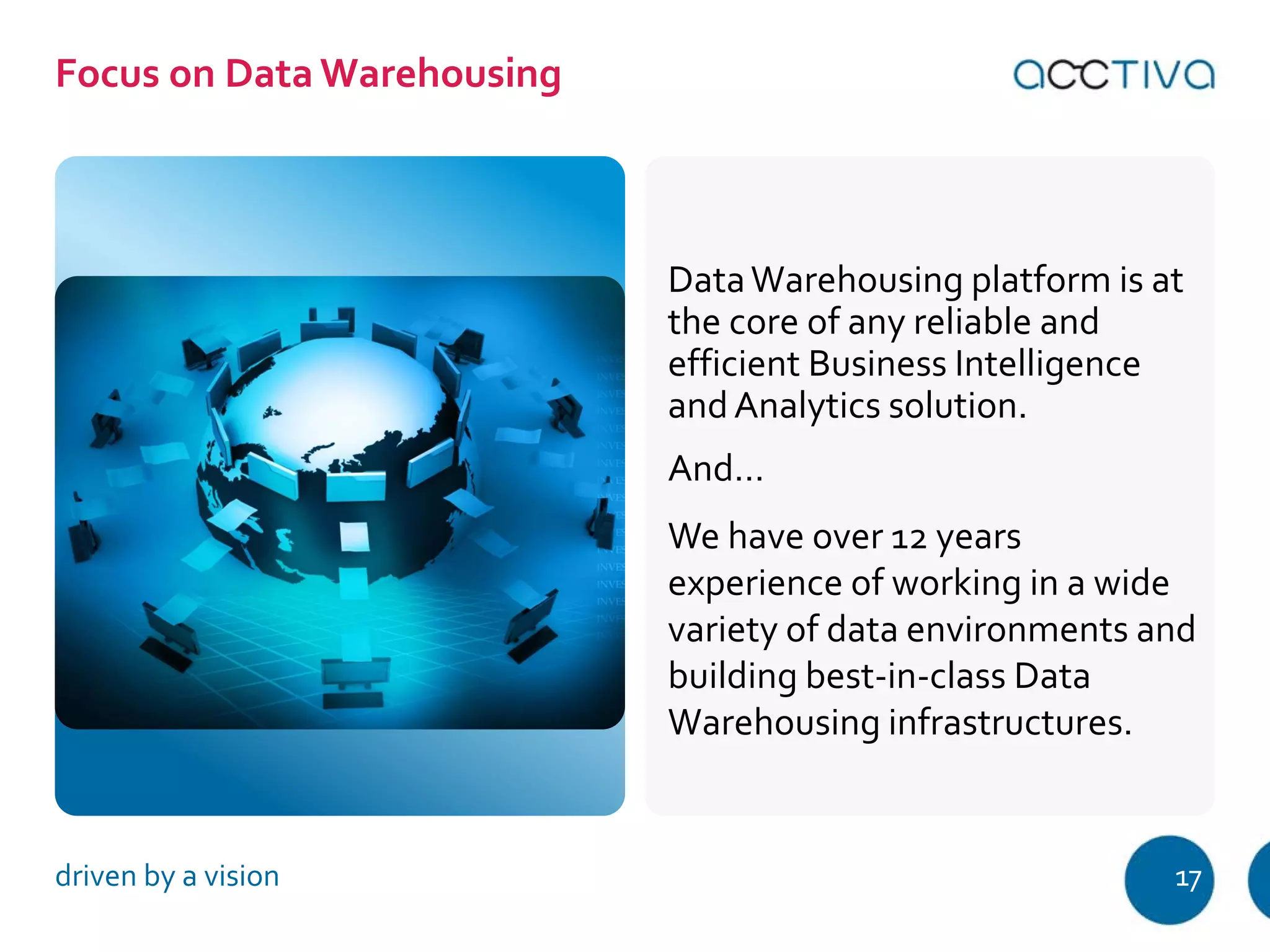 Data Warehousing platform is at 
the core of any reliable and 
efficient Business Intelligence 
and Analytics solution. 
And… 
We have over 12 years 
experience of working in a wide 
variety of data environments and 
building best-in-class Data 
Warehousing infrastructures. 
Focus on Data Warehousing 
driven by a vision 17 
 