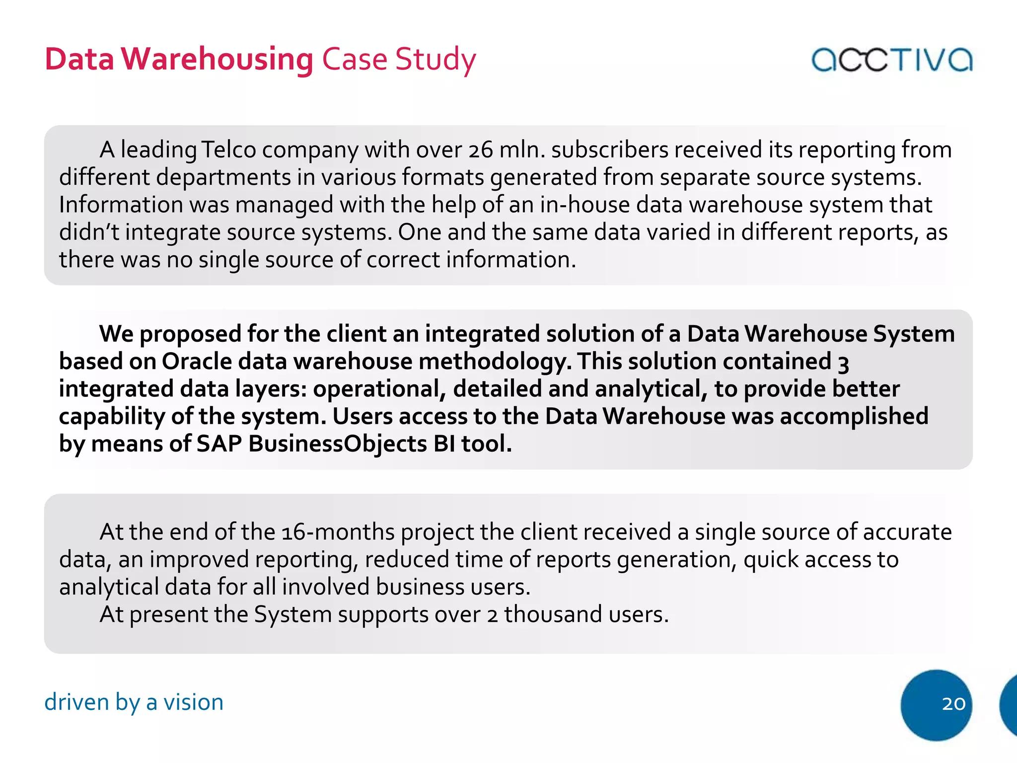 Data Warehousing Case Study 
A leading Telco company with over 26 mln. subscribers received its reporting from 
different departments in various formats generated from separate source systems. 
Information was managed with the help of an in-house data warehouse system that 
didn’t integrate source systems. One and the same data varied in different reports, as 
there was no single source of correct information. 
We proposed for the client an integrated solution of a Data Warehouse System 
based on Oracle data warehouse methodology. This solution contained 3 
integrated data layers: operational, detailed and analytical, to provide better 
capability of the system. Users access to the Data Warehouse was accomplished 
by means of SAP BusinessObjects BI tool. 
At the end of the 16-months project the client received a single source of accurate 
data, an improved reporting, reduced time of reports generation, quick access to 
analytical data for all involved business users. 
At present the System supports over 2 thousand users. 
driven by a vision 20 
 