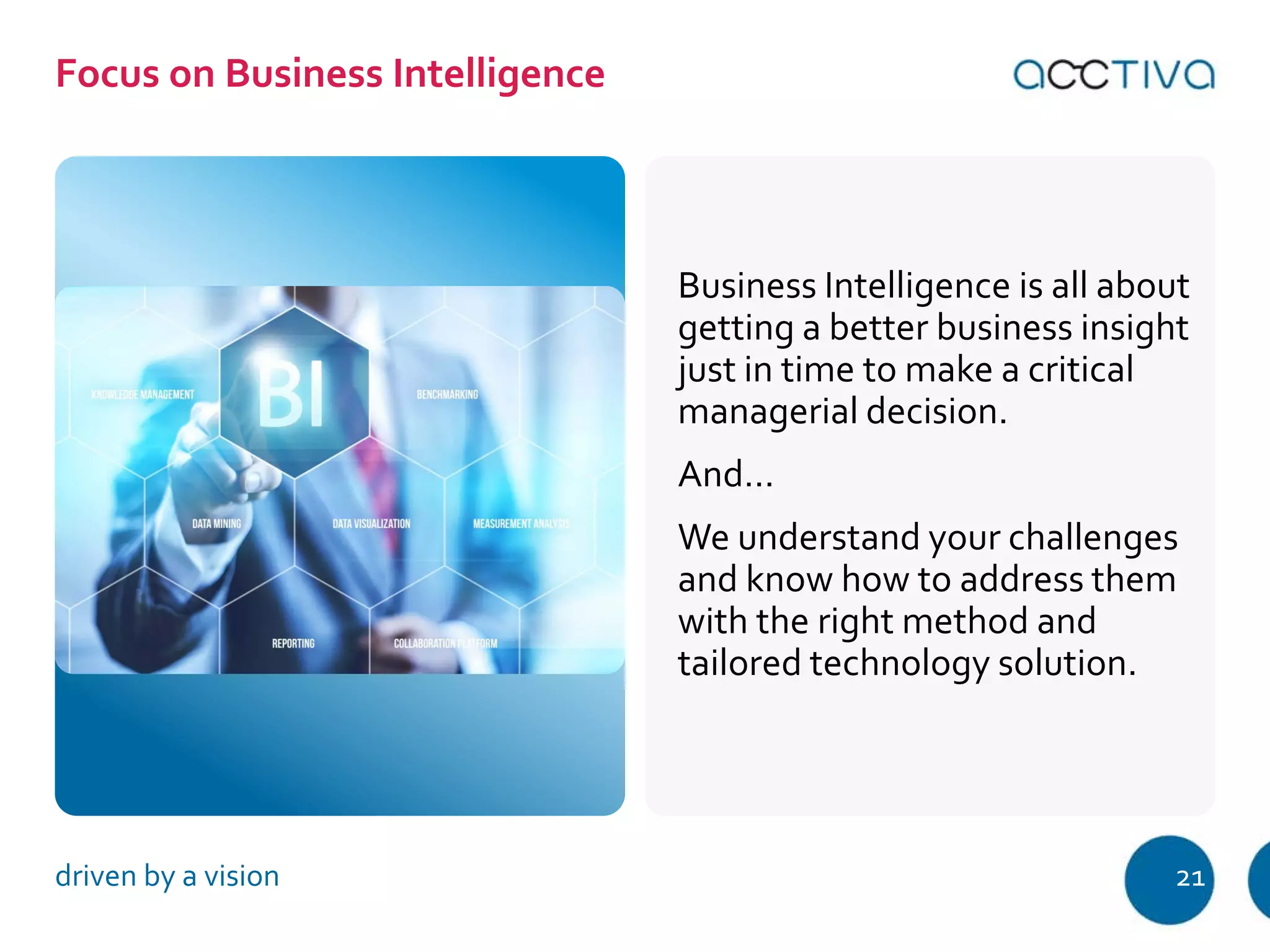 Business Intelligence is all about 
getting a better business insight 
just in time to make a critical 
managerial decision. 
And… 
We understand your challenges 
and know how to address them 
with the right method and 
tailored technology solution. 
Focus on Business Intelligence 
driven by a vision 21 
 