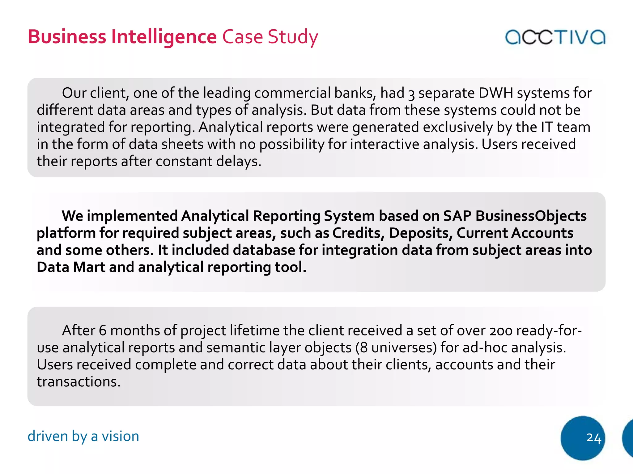 Business Intelligence Case Study 
Our client, one of the leading commercial banks, had 3 separate DWH systems for 
different data areas and types of analysis. But data from these systems could not be 
integrated for reporting. Analytical reports were generated exclusively by the IT team 
in the form of data sheets with no possibility for interactive analysis. Users received 
their reports after constant delays. 
We implemented Analytical Reporting System based on SAP BusinessObjects 
platform for required subject areas, such as Credits, Deposits, Current Accounts 
and some others. It included database for integration data from subject areas into 
Data Mart and analytical reporting tool. 
After 6 months of project lifetime the client received a set of over 200 ready-for-use 
analytical reports and semantic layer objects (8 universes) for ad-hoc analysis. 
Users received complete and correct data about their clients, accounts and their 
transactions. 
driven by a vision 24 
 
