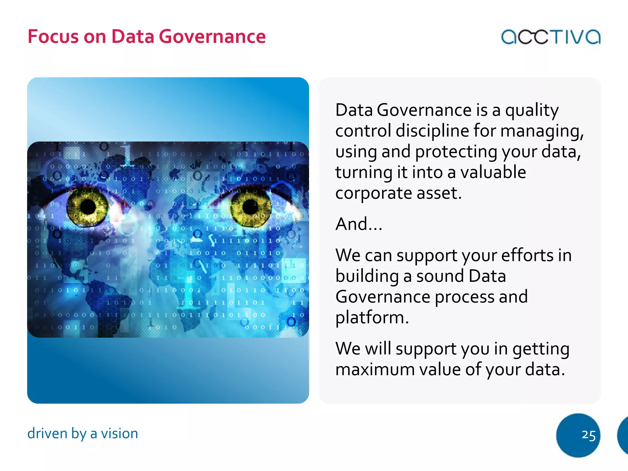 Data Governance is a quality 
control discipline for managing, 
using and protecting your data, 
turning it into a valuable 
corporate asset. 
And… 
We can support your efforts in 
building a sound Data 
Governance process and 
platform. 
We will support you in getting 
maximum value of your data. 
Focus on Data Governance 
driven by a vision 25 
 