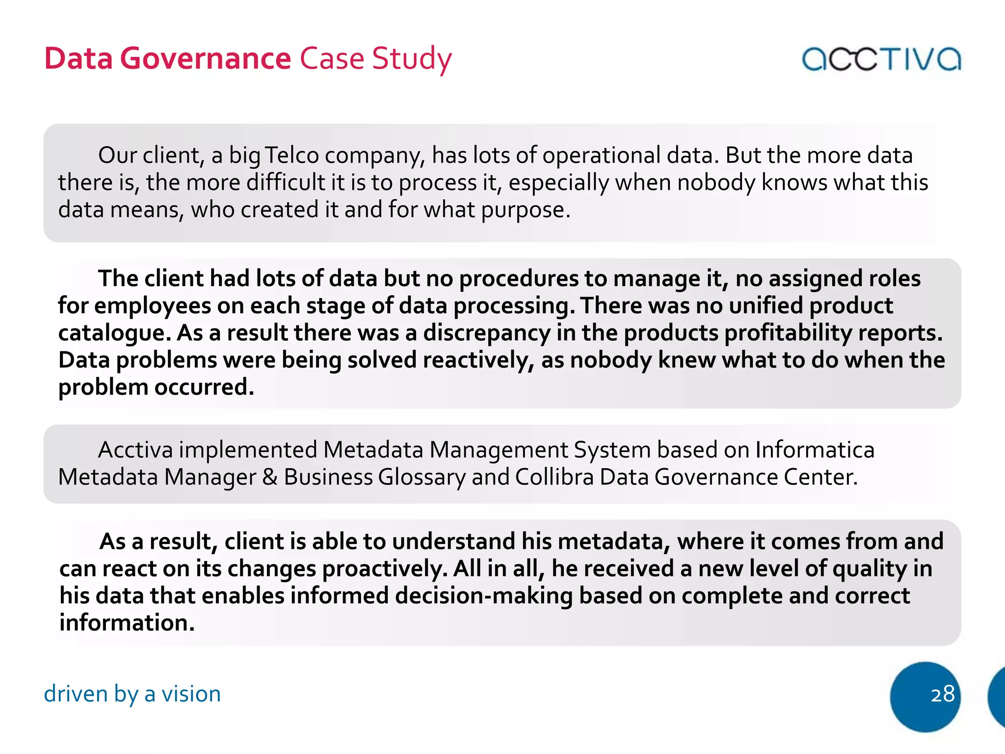 Data Governance Case Study 
Our client, a big Telco company, has lots of operational data. But the more data 
there is, the more difficult it is to process it, especially when nobody knows what this 
data means, who created it and for what purpose. 
The client had lots of data but no procedures to manage it, no assigned roles 
for employees on each stage of data processing. There was no unified product 
catalogue. As a result there was a discrepancy in the products profitability reports. 
Data problems were being solved reactively, as nobody knew what to do when the 
problem occurred. 
Acctiva implemented Metadata Management System based on Informatica 
Metadata Manager & Business Glossary and Collibra Data Governance Center. 
As a result, client is able to understand his metadata, where it comes from and 
can react on its changes proactively. All in all, he received a new level of quality in 
his data that enables informed decision-making based on complete and correct 
information. 
driven by a vision 28 
 