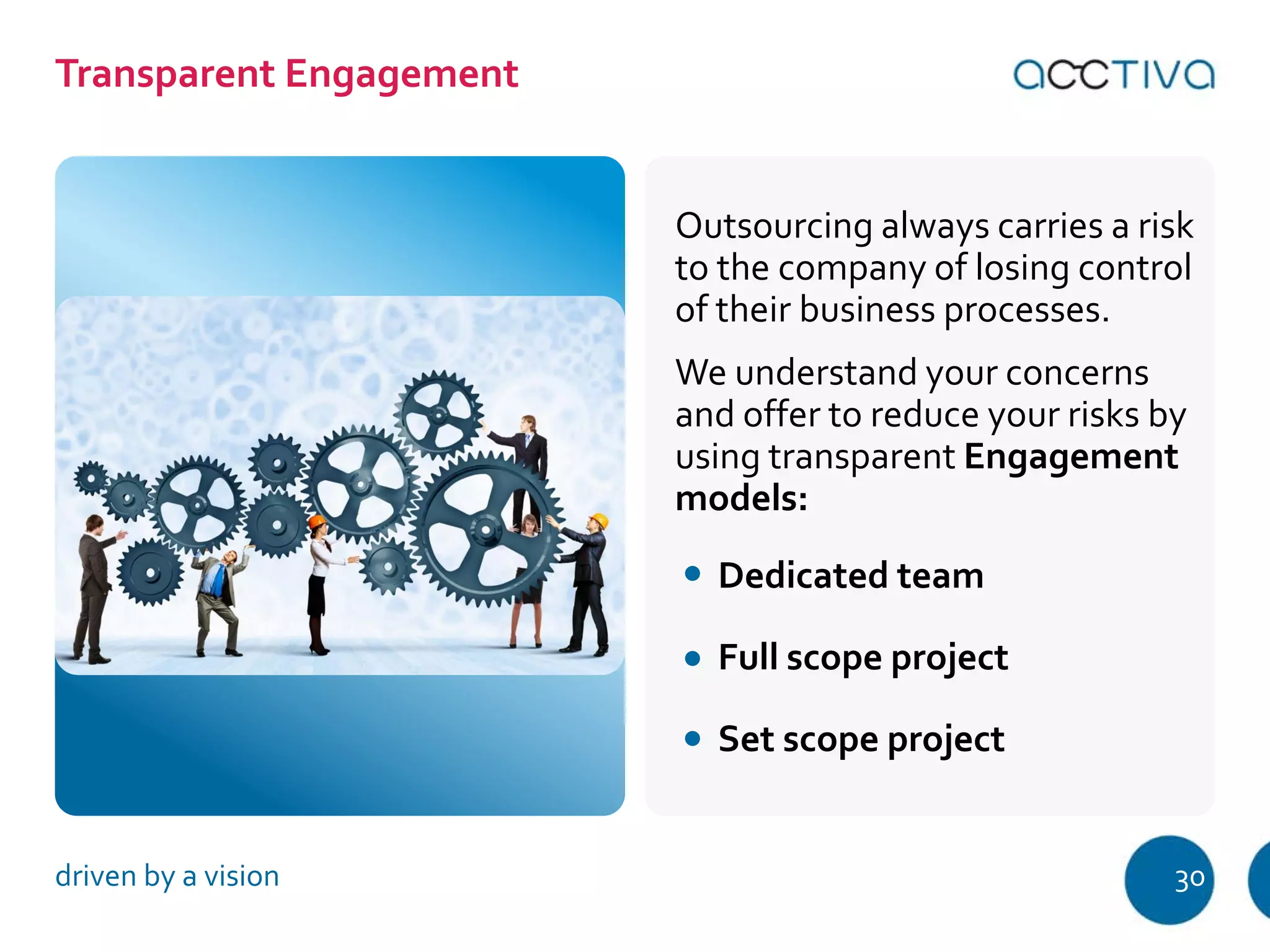 Outsourcing always carries a risk 
to the company of losing control 
of their business processes. 
We understand your concerns 
and offer to reduce your risks by 
using transparent Engagement 
models: 
Dedic ated team 
Full scope project 
Set scope project 
Transparent Engagement 
driven by a vision 30 
 