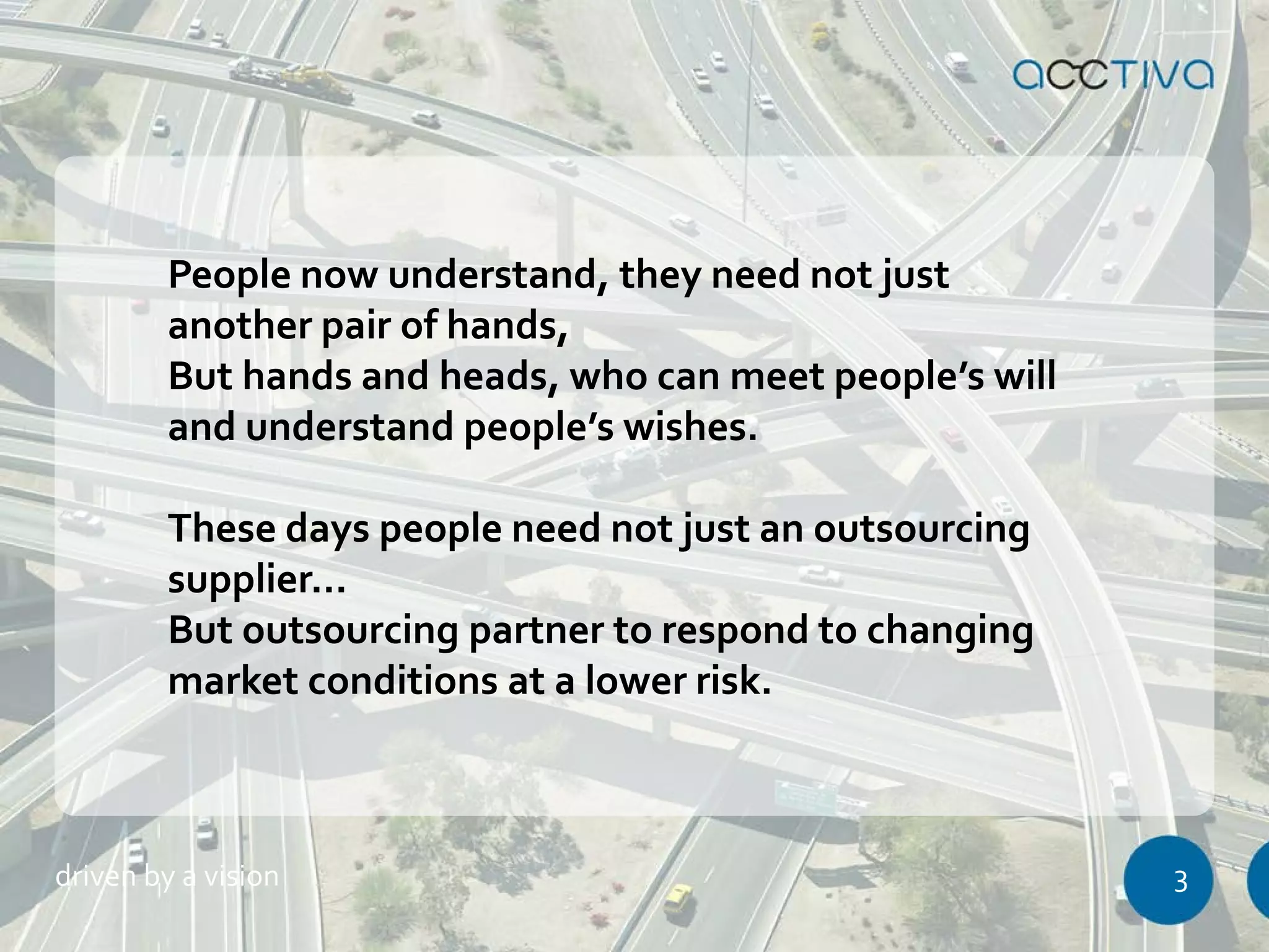 People now understand, they need not just 
another pair of hands, 
But hands and heads, who can meet people’s will 
and understand people’s wishes. 
These days people need not just an outsourcing 
supplier… 
But outsourcing partner to respond to changing 
market conditions at a lower risk. 
driven by a vision 3 
 