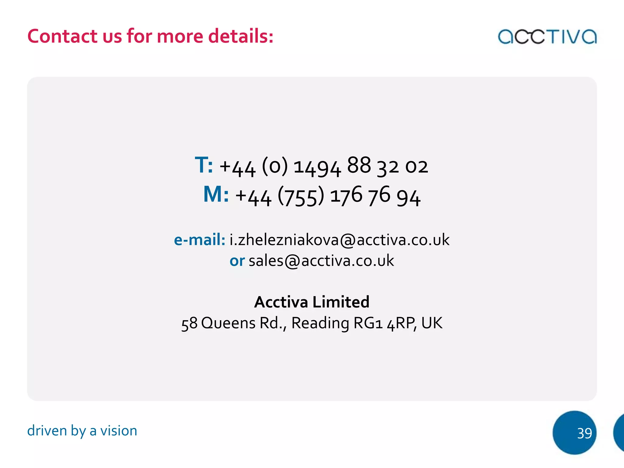 ʠ‘–ƒ…–—•ˆ‘”‘”‡†‡–ƒ‹Ž•ǣ 
T: +44 (0) 1494 88 32 02 
M: +44 (755) 176 76 94 
e-mail: i.zhelezniakova@acctiva.co.uk 
or sales@acctiva.co.uk 
Acctiva Limited 
58 Queens Rd., Reading RG1 4RP, UK 
driven by a vision 39 
