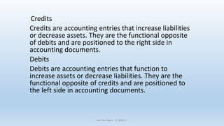 Credits
Credits are accounting entries that increase liabilities
or decrease assets. They are the functional opposite
of debits and are positioned to the right side in
accounting documents.
Debits
Debits are accounting entries that function to
increase assets or decrease liabilities. They are the
functional opposite of credits and are positioned to
the left side in accounting documents.
Acct for Mgnrs || IBMR ||
 