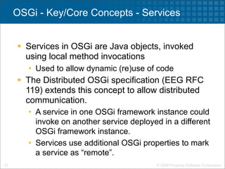 OSGi - Key/Core Concepts - Services


      Services in OSGi are Java objects, invoked
       using local method invocations
        • Used to allow dynamic (re)use of code
      The Distributed OSGi specification (EEG RFC
       119) extends this concept to allow distributed
       communication.
        • A service in one OSGi framework instance could
          invoke on another service deployed in a different
          OSGi framework instance.
        • Services use additional OSGi properties to mark
          a service as “remote”.
10                                         © 2009 Progress Software Corporation
 