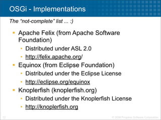 OSGi - Implementations
     The “not-complete” list ... :)

       Apache Felix (from Apache Software
        Foundation)
          • Distributed under ASL 2.0
          • http://felix.apache.org/
       Equinox (from Eclipse Foundation)
          • Distributed under the Eclipse License
          • http://eclipse.org/equinox
       Knoplerfish (knoplerfish.org)
          • Distributed under the Knoplerfish License
          • http://knoplerfish.org
12                                           © 2009 Progress Software Corporation
 