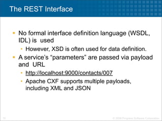 The REST Interface


      No formal interface definition language (WSDL,
       IDL) is used
        • However, XSD is often used for data definition.
      A service’s “parameters” are passed via payload
       and URL
        • http://localhost:9000/contacts/007
        • Apache CXF supports multiple payloads,
          including XML and JSON




15                                         © 2009 Progress Software Corporation
 