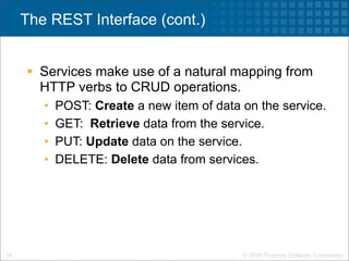 The REST Interface (cont.)


      Services make use of a natural mapping from
       HTTP verbs to CRUD operations.
        •   POST: Create a new item of data on the service.
        •   GET: Retrieve data from the service.
        •   PUT: Update data on the service.
        •   DELETE: Delete data from services.




16                                          © 2009 Progress Software Corporation
 