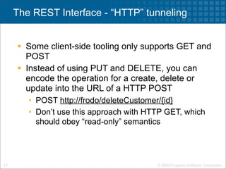 The REST Interface - “HTTP” tunneling


      Some client-side tooling only supports GET and
       POST
      Instead of using PUT and DELETE, you can
       encode the operation for a create, delete or
       update into the URL of a HTTP POST
        • POST http://frodo/deleteCustomer/{id}
        • Don’t use this approach with HTTP GET, which
          should obey “read-only” semantics




17                                       © 2009 Progress Software Corporation
 
