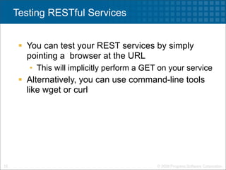 Testing RESTful Services


       You can test your REST services by simply
        pointing a browser at the URL
        • This will implicitly perform a GET on your service
       Alternatively, you can use command-line tools
        like wget or curl




18                                          © 2009 Progress Software Corporation
 