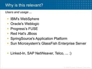 Why is this relevant?
    Users and usage ...

        IBM's WebSphere
        Oracle's Weblogic
        Progress’s FUSE
        Red Hat's JBoss
        SpringSource's Application Platform
        Sun Microsystem's GlassFish Enterprise Server

      Linked-In, SAP NetWeaver, Telco, ... :)


2                                        © 2009 Progress Software Corporation
 