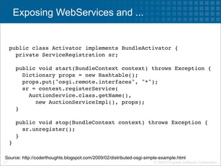 Exposing WebServices and ...


     public class Activator implements BundleActivator {
       private ServiceRegistration sr;

       public void start(BundleContext context) throws Exception {
         Dictionary props = new Hashtable();
         props.put("osgi.remote.interfaces", "*");
         sr = context.registerService(
           AuctionService.class.getName(),
             new AuctionServiceImpl(), props);
       }

       public void stop(BundleContext context) throws Exception {
         sr.unregister();
       }
     }

Source: http://coderthoughts.blogspot.com/2009/02/distributed-osgi-simple-example.html
21                                                                    © 2009 Progress Software Corporation
 