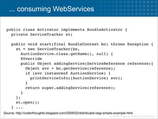 ... consuming WebServices

     public class Activator implements BundleActivator {
       private ServiceTracker st;

       public void start(final BundleContext bc) throws Exception {
         st = new ServiceTracker(bc,
            AuctionService.class.getName(), null) {
           @Override
           public Object addingService(ServiceReference reference){
             Object svc = bc.getService(reference);
             if (svc instanceof AuctionService) {
               printServiceInfo((AuctionService) svc);
             }
             return super.addingService(reference);
           }
         };
         st.open();
       } ...
Source: http://coderthoughts.blogspot.com/2009/02/distributed-osgi-simple-example.html
22                                                                    © 2009 Progress Software Corporation
 