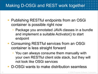 Making D-OSGi and REST work together


      Publishing RESTful endpoints from an OSGi
       container is possible right now
        • Package you annotated JAVA classes in a bundle
          and implement a suitable Activator() to start
          endpoint
      Consuming RESTful services from an OSGi
       container is less straight forward
        • You can always consume them manually with
          your own RESTful client side stack, but they will
          not look like OSGi services
      D-OSGi wants to make distribution seamless
23                                          © 2009 Progress Software Corporation
 