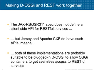 Making D-OSGi and REST work together



      The JAX-RS/JSR311 spec does not define a
       client side API for RESTful services ...

      ... but Jersey and Apache CXF do have such
       APIs, means ...

      ... both of these implementations are probably
       suitable to be plugged-in D-OSGi to allow OSGi
       containers to get seamless access to RESTful
       services
24                                     © 2009 Progress Software Corporation
 