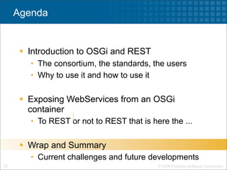 Agenda


       Introduction to OSGi and REST
        • The consortium, the standards, the users
        • Why to use it and how to use it

       Exposing WebServices from an OSGi
        container
        • To REST or not to REST that is here the ...

       Wrap and Summary
        • Current challenges and future developments
25                                         © 2009 Progress Software Corporation
 