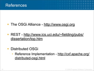 References



      The OSGi Alliance - http://www.osgi.org

      REST - http://www.ics.uci.edu/~fielding/pubs/
       dissertation/top.htm

      Distributed OSGi
        • Reference Implementation - http://cxf.apache.org/
          distributed-osgi.html


26                                         © 2009 Progress Software Corporation
 