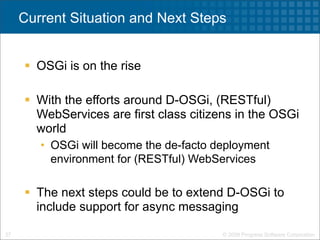 Current Situation and Next Steps


      OSGi is on the rise

      With the efforts around D-OSGi, (RESTful)
       WebServices are first class citizens in the OSGi
       world
        • OSGi will become the de-facto deployment
          environment for (RESTful) WebServices

      The next steps could be to extend D-OSGi to
       include support for async messaging

27                                       © 2009 Progress Software Corporation
 