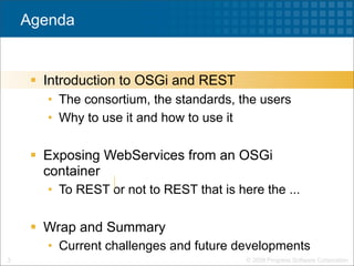 Agenda


      Introduction to OSGi and REST
       • The consortium, the standards, the users
       • Why to use it and how to use it

      Exposing WebServices from an OSGi
       container
       • To REST or not to REST that is here the ...

      Wrap and Summary
       • Current challenges and future developments
3                                         © 2009 Progress Software Corporation
 