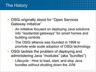 The History


     OSGi originally stood for “Open Services
      Gateway initiative”
       • An initiative focused on deploying Java solutions
         into “residential gateways” for smart homes and
         building controls
       • The OSGi alliance was founded in 1999 to
         promote wide scale adoption of OSGi technology
     OSGi tackles the problem of deploying and
      administering Java “modules” (aka “bundles”)
       • Lifecycle - How to load, start, and stop Java
         bundles without shutting down the JVM
4                                          © 2009 Progress Software Corporation
 