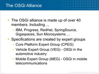 The OSGi Alliance


     The OSGi alliance is made up of over 40
      members. Including ...
       • IBM, Progress, RedHat, SpringSource,
         Gigaspaces, Sun Microsystems ...
     Specifications are created by expert groups
       • Core Platform Expert Group (CPEG)
       • Vehicle Expert Group (VEG) - OSGi in the
         automotive industry
       • Mobile Expert Group (MEG) - OSGi in mobile
         telecommunications

6                                       © 2009 Progress Software Corporation
 