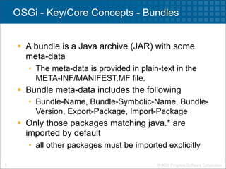 OSGi - Key/Core Concepts - Bundles


     A bundle is a Java archive (JAR) with some
      meta-data
       • The meta-data is provided in plain-text in the
         META-INF/MANIFEST.MF file.
     Bundle meta-data includes the following
       • Bundle-Name, Bundle-Symbolic-Name, Bundle-
         Version, Export-Package, Import-Package
     Only those packages matching java.* are
      imported by default
       • all other packages must be imported explicitly

9                                          © 2009 Progress Software Corporation
 