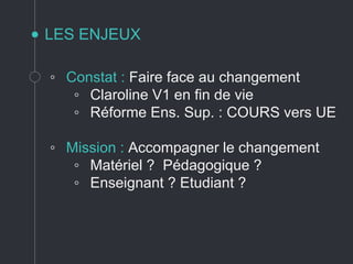 LES ENJEUX
◦ Constat : Faire face au changement
◦ Claroline V1 en fin de vie
◦ Réforme Ens. Sup. : COURS vers UE
◦ Mission : Accompagner le changement
◦ Matériel ? Pédagogique ?
◦ Enseignant ? Etudiant ?
 