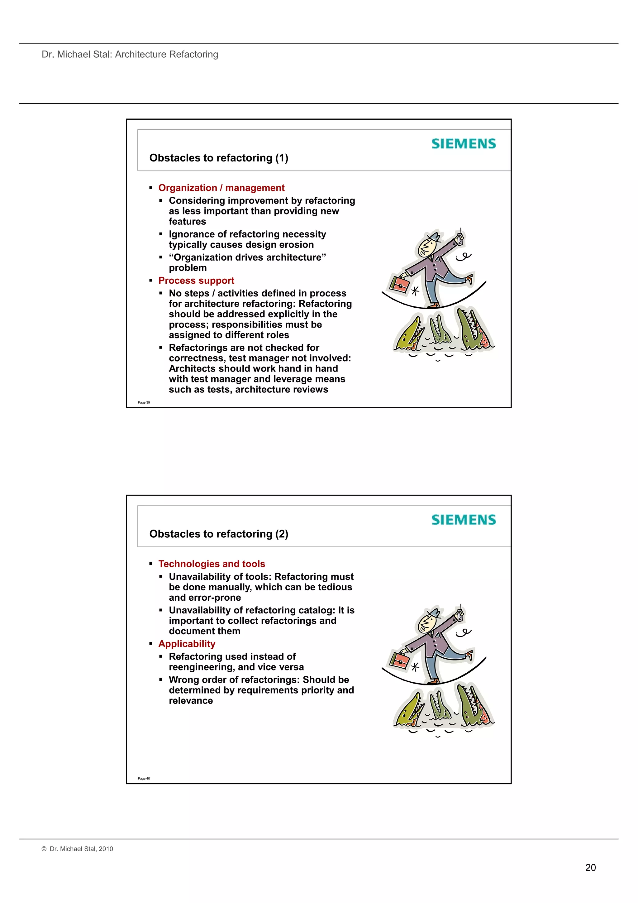 Dr. Michael Stal: Architecture Refactoring




                                 Obstacles to refactoring (1)

                                  Organization / management
                                    Considering improvement by refactoring
                                     as less important than providing new
                                                p            p         g
                                     features
                                    Ignorance of refactoring necessity
                                     typically causes design erosion
                                    “Organization drives architecture”
                                     problem
                                  Process support
                                    No steps / activities defined in process
                                     for architecture refactoring: Refactoring
                                     should be addressed explicitly in the
                                      h ld b dd           d     li itl i th
                                     process; responsibilities must be
                                     assigned to different roles
                                    Refactorings are not checked for
                                     correctness, test manager not involved:
                                     Architects should work hand in hand
                                     with test manager and leverage means
                                     such as tests, architecture reviews
                           Page 39




                                 Obstacles to refactoring (2)

                                  Technologies and tools
                                    Unavailability of tools: Refactoring must
                                     be done manually, which can be tedious
                                                       y,
                                     and error-prone
                                    Unavailability of refactoring catalog: It is
                                     important to collect refactorings and
                                     document them
                                  Applicability
                                    Refactoring used instead of
                                     reengineering, and vice versa
                                    Wrong order of refactorings: Should be
                                     determined by requirements priority and
                                     d t    i db          i      t   i it       d
                                     relevance




                           Page 40




© Dr. Michael Stal, 2010


                                                                                    20
 